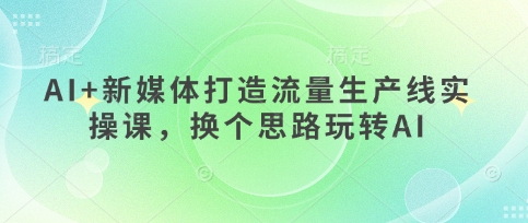 AI+新媒体打造流量生产线实操课,换个思路玩转AI-网创副业